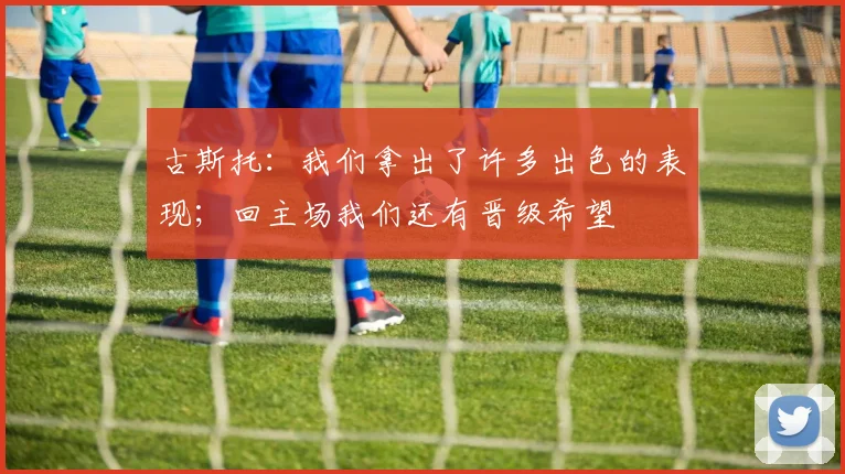 古斯托：我们拿出了许多出色的表现；回主场我们还有晋级希望