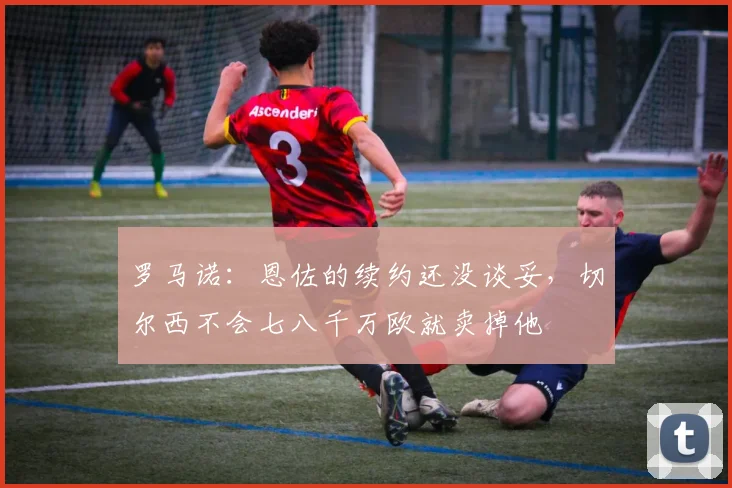 罗马诺：恩佐的续约还没谈妥，切尔西不会七八千万欧就卖掉他