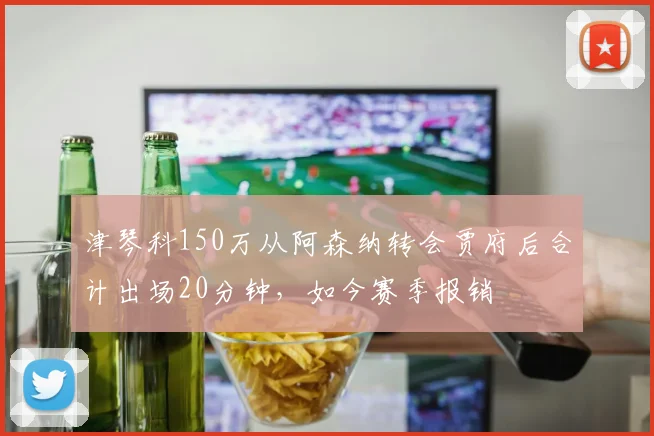 津琴科150万从阿森纳转会贾府后合计出场20分钟，如今赛季报销