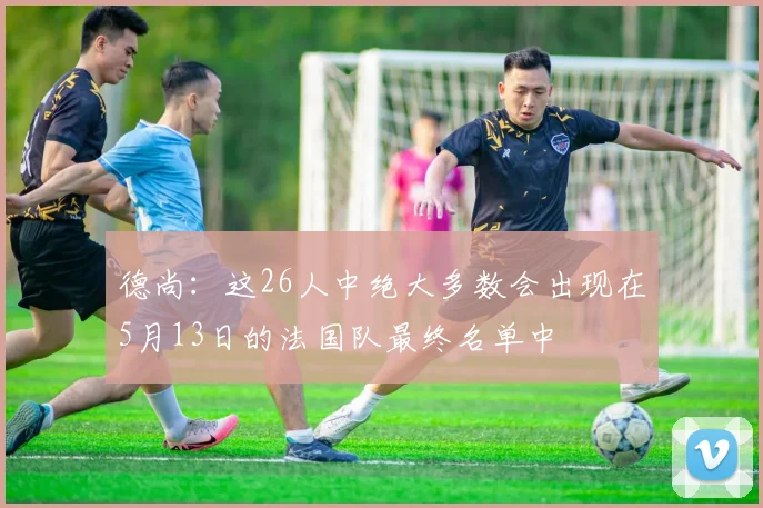 德尚：这26人中绝大多数会出现在5月13日的法国队最终名单中