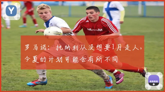 罗马诺：托纳利从没想要1月走人，今夏的计划可能会有所不同