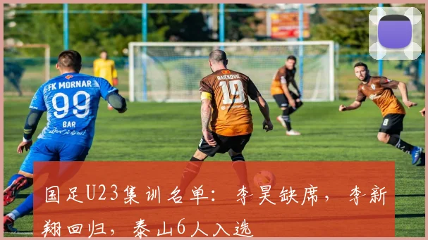 国足U23集训名单：李昊缺席，李新翔回归，泰山6人入选