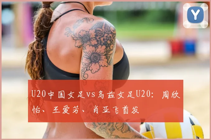 U20中国女足vs乌兹女足U20：周欣怡、王爱芳、肖亚飞首发