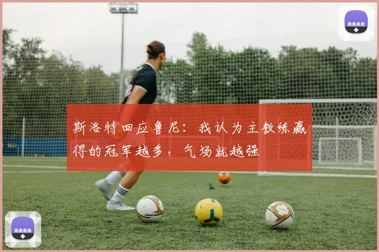 斯洛特回应鲁尼：我认为主教练赢得的冠军越多，气场就越强