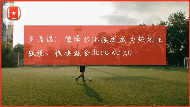 罗马诺：德泽尔比接近成为热刺主教练，很快就会Here we go