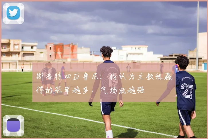 斯洛特回应鲁尼：我认为主教练赢得的冠军越多，气场就越强