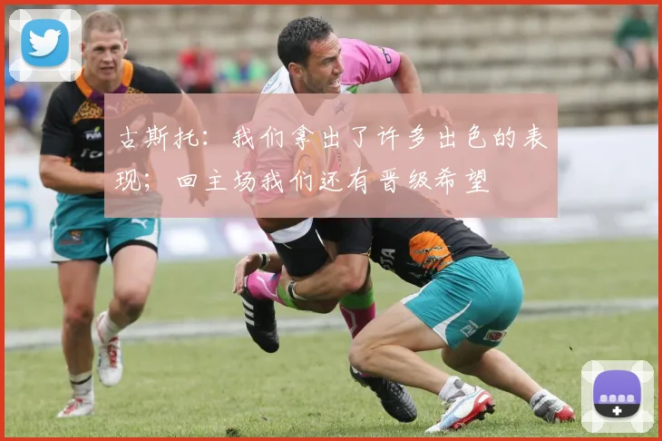 古斯托：我们拿出了许多出色的表现；回主场我们还有晋级希望