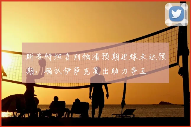 斯洛特坦言利物浦预期进球未达预期，确认伊萨克复出助力争五