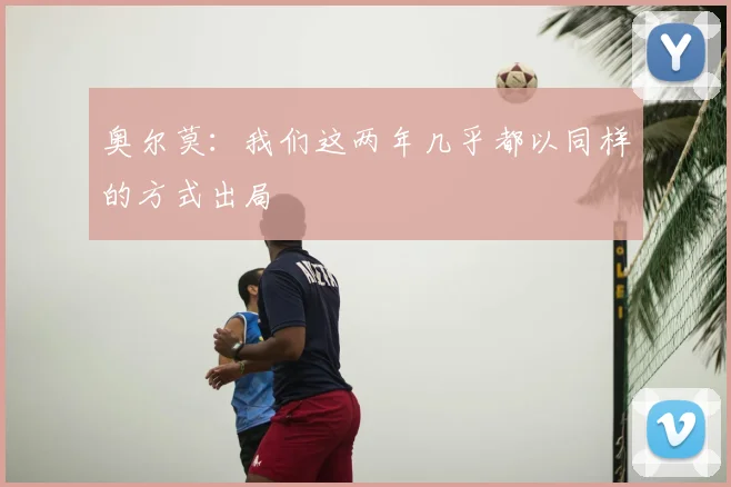 奥尔莫：我们这两年几乎都以同样的方式出局