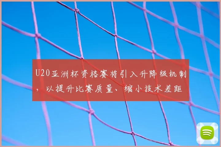 U20亚洲杯资格赛将引入升降级机制，以提升比赛质量、缩小技术差距