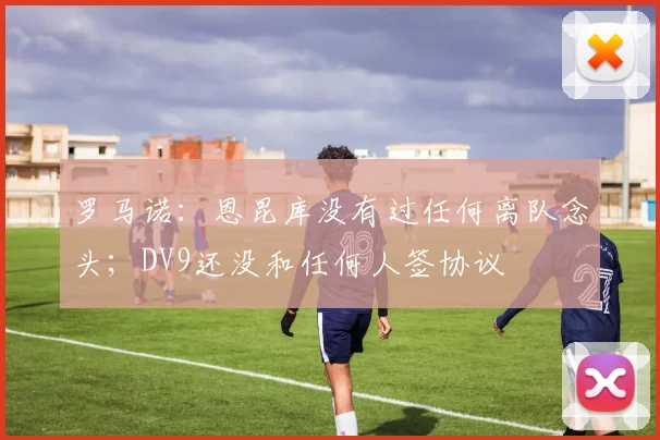 罗马诺：恩昆库没有过任何离队念头；DV9还没和任何人签协议