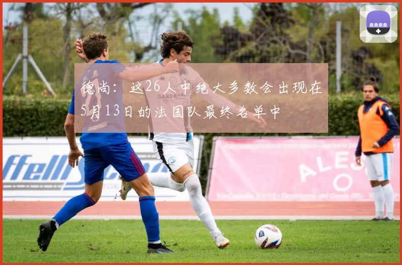 德尚：这26人中绝大多数会出现在5月13日的法国队最终名单中