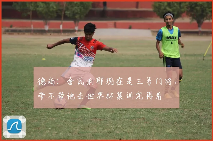 德尚：舍瓦利耶现在是三号门将，带不带他去世界杯集训完再看