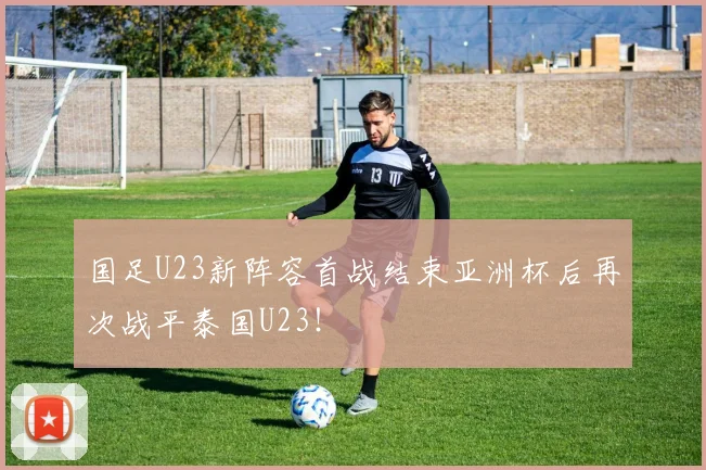 国足U23新阵容首战结束亚洲杯后再次战平泰国U23！